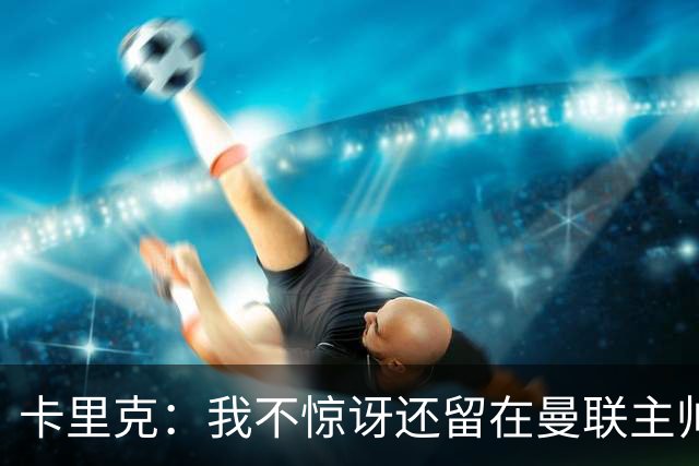 卡里克：我不惊讶还留在曼联主帅位置上 球员们渴望胜利