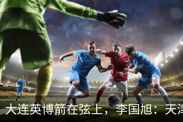 大连英博箭在弦上，李国旭：天津绝杀成都后看到争冠希望，平稳心态最关键