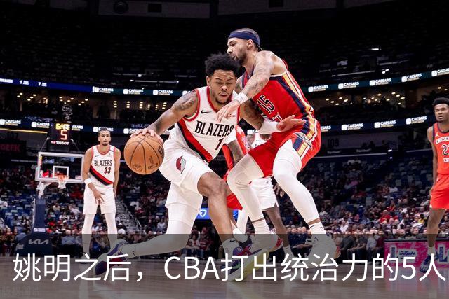 姚明之后，CBA打出统治力的5人盘点！易建联第二