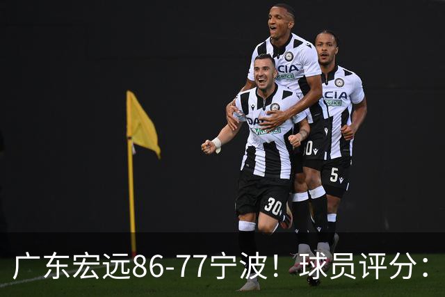 广东宏远86-77宁波！球员评分：3人满分，4人良好，2人不合格
