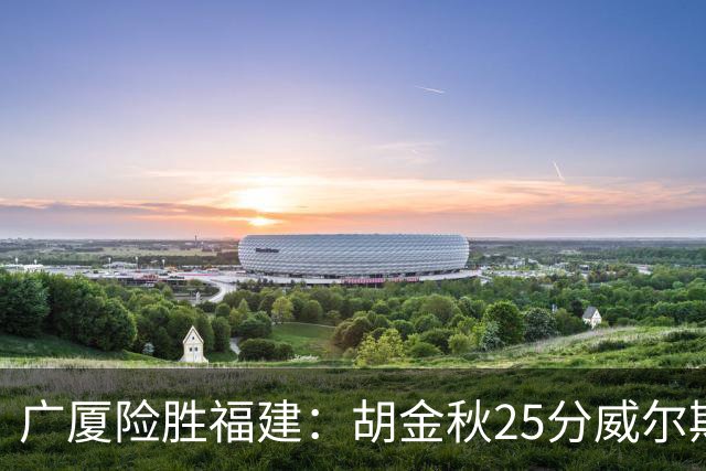 广厦险胜福建：胡金秋25分威尔斯首秀21+8 邹阳25+7+7断