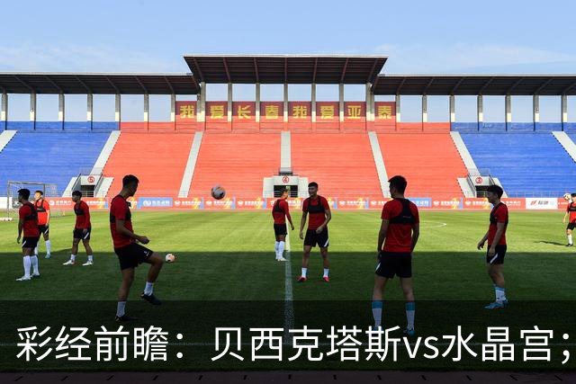 彩经前瞻：贝西克塔斯vs水晶宫；首选主胜，次选平局