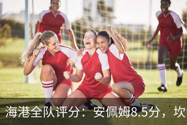 海港全队评分：安佩姆8.5分，坎波斯又香又臭 杨希最低！3将不及格