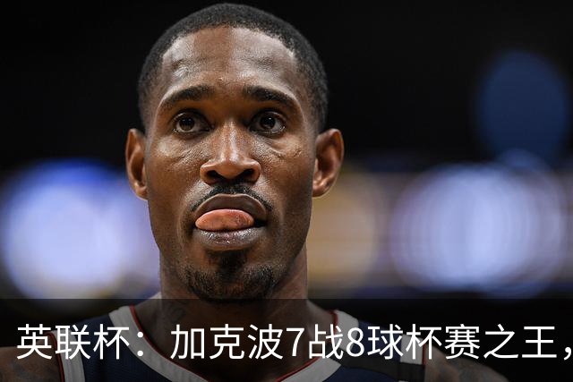 英联杯：加克波7战8球杯赛之王，利物浦7-6切尔西，五连胜晋级8强