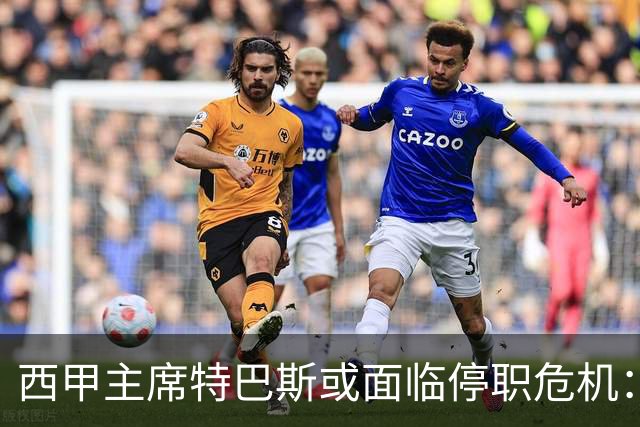 西甲主席特巴斯或面临停职危机：皇马与他的恩怨背后的真相揭晓