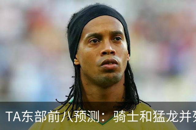 TA东部前八预测：骑士&猛龙并列第二&76人第七 热火&步行者落榜